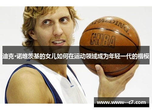 迪克·诺维茨基的女儿如何在运动领域成为年轻一代的楷模 迪克·诺维茨基的女儿如何在运动领域成为年轻一代的楷模