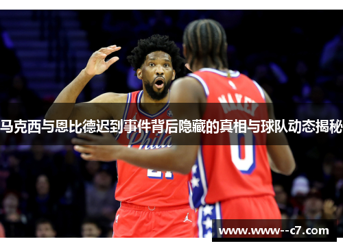 马克西与恩比德迟到事件背后隐藏的真相与球队动态揭秘
