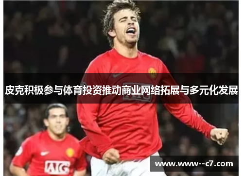 皮克积极参与体育投资推动商业网络拓展与多元化发展 皮克积极参与体育投资推动商业网络拓展与多元化发展
