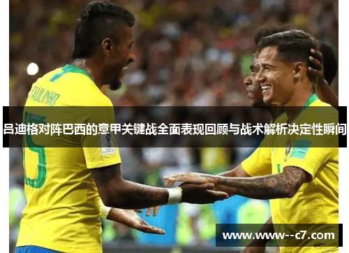 吕迪格对阵巴西的意甲关键战全面表现回顾与战术解析决定性瞬间 吕迪格对阵巴西的意甲关键战全面表现回顾与战术解析决定性瞬间
