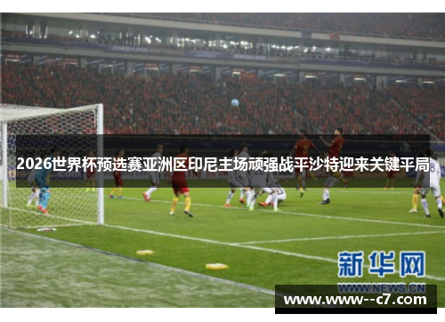 2026世界杯预选赛亚洲区印尼主场顽强战平沙特迎来关键平局