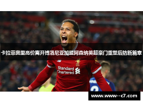 卡拉菲奥里高价离开博洛尼亚加盟阿森纳英超豪门重塑后防新篇章 卡拉菲奥里高价离开博洛尼亚加盟阿森纳英超豪门重塑后防新篇章