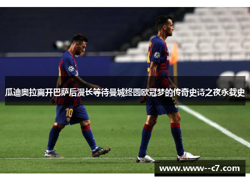 瓜迪奥拉离开巴萨后漫长等待曼城终圆欧冠梦的传奇史诗之夜永载史