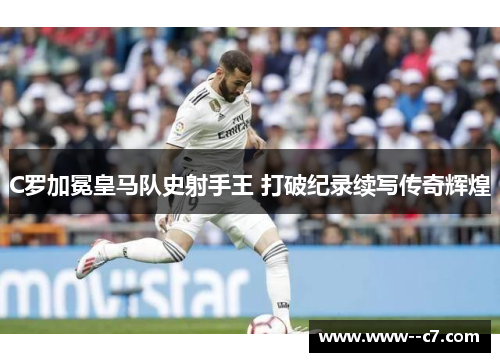 C罗加冕皇马队史射手王 打破纪录续写传奇辉煌 C罗加冕皇马队史射手王 打破纪录续写传奇辉煌